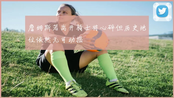 詹姆斯若离开骑士将心碎但历史地位依然无可动摇
