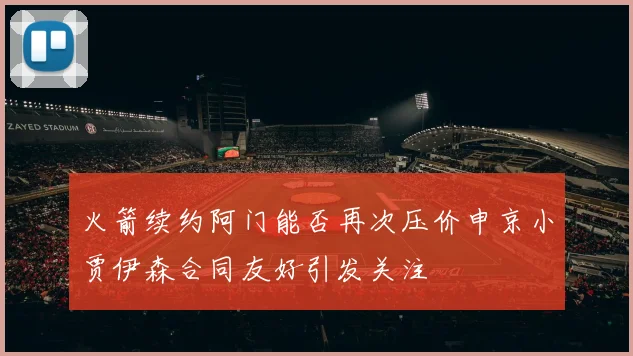 火箭续约阿门能否再次压价申京小贾伊森合同友好引发关注