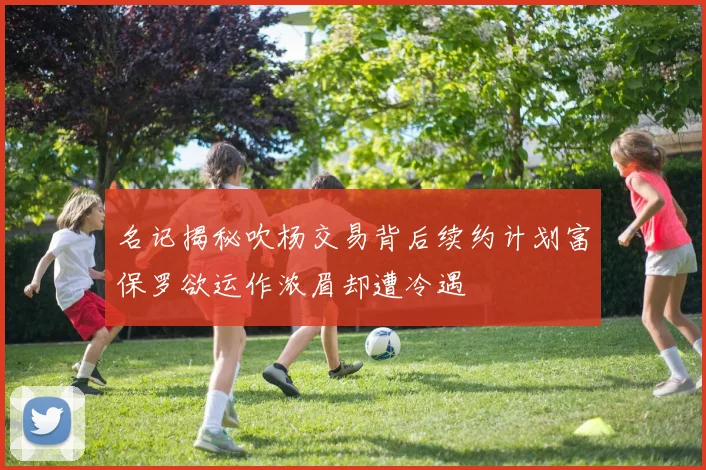 名记揭秘吹杨交易背后续约计划富保罗欲运作浓眉却遭冷遇