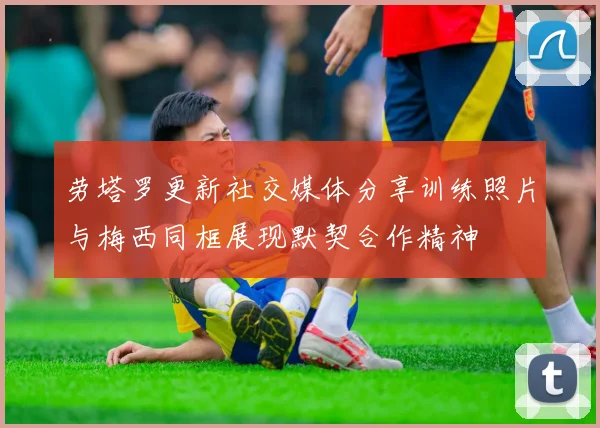劳塔罗更新社交媒体分享训练照片与梅西同框展现默契合作精神