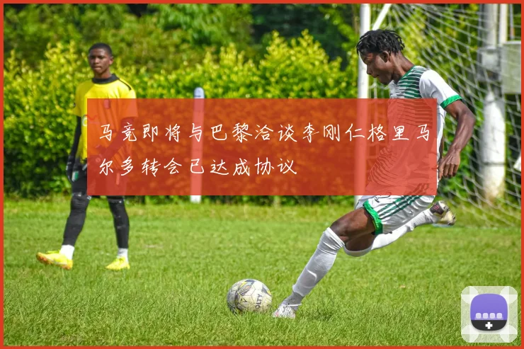 马竞即将与巴黎洽谈李刚仁格里马尔多转会已达成协议