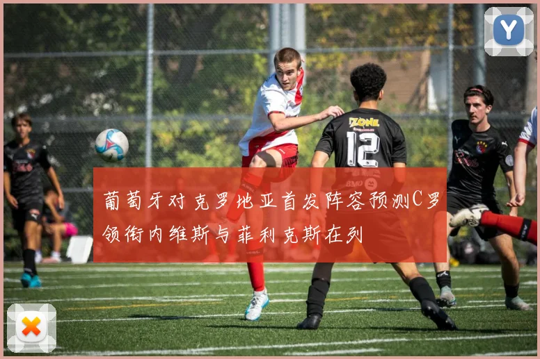 葡萄牙对克罗地亚首发阵容预测C罗领衔内维斯与菲利克斯在列