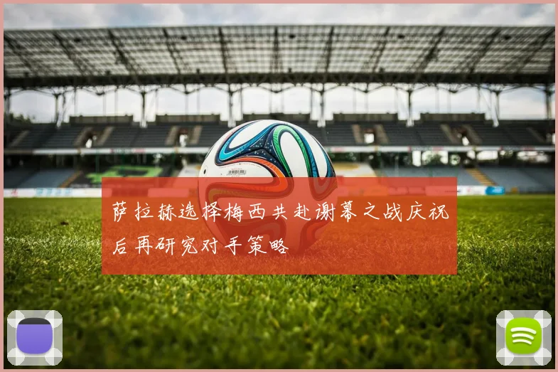 萨拉赫选择梅西共赴谢幕之战庆祝后再研究对手策略
