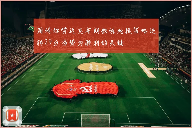 周琦称赞迈克布朗教练轮换策略逆转29分劣势为胜利的关键