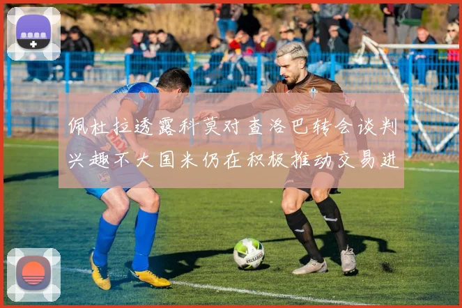 佩杜拉透露科莫对查洛巴转会谈判兴趣不大国米仍在积极推动交易进程