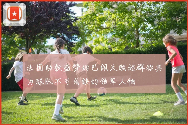 法国助教盛赞姆巴佩天赋超群称其为球队不可或缺的领军人物