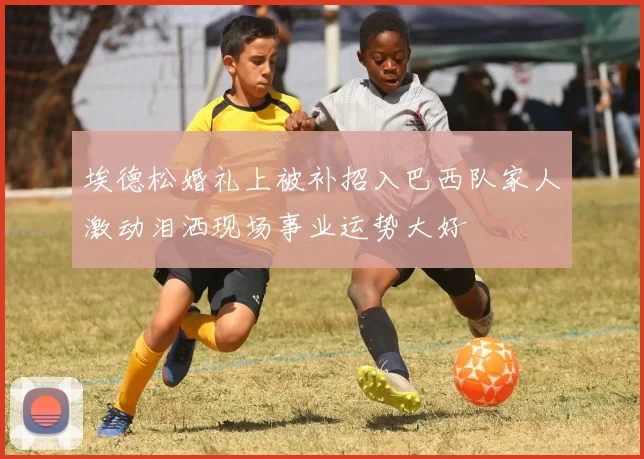 埃德松婚礼上被补招入巴西队家人激动泪洒现场事业运势大好