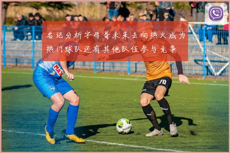 名记分析字母哥未来去向热火成为热门球队还有其他队伍参与竞争