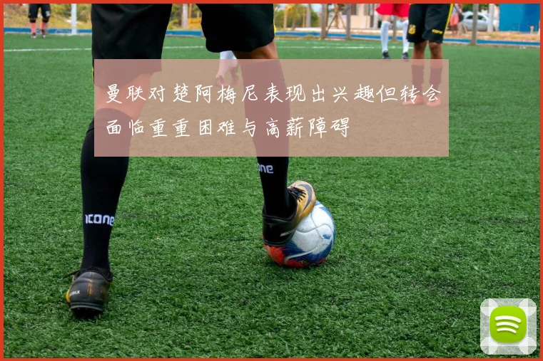 曼联对楚阿梅尼表现出兴趣但转会面临重重困难与高薪障碍