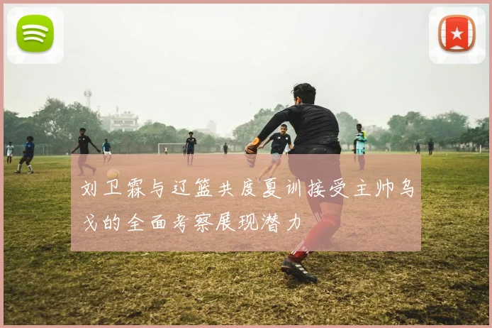 刘卫霖与辽篮共度夏训接受主帅乌戈的全面考察展现潜力